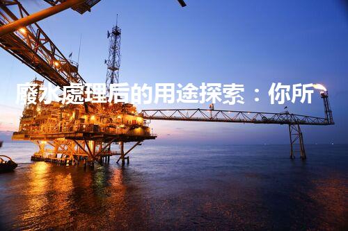 廢水處理后的用途探索：你所不明白的環(huán)保奇觀？
